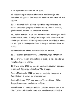 10-Nos permite la infiltración de agua. 
11-Napas de agua: capas subterráneas de suelo cuyo alto 
contenido de agua las constituye en depósitos utilizables de este 
líquido. 
12-Las acciones de las escasas superficies impermeables, la 
escasa pendiente y la gran extensión de las cuencas hídricas, 
generalmente cuando las lluvias son intensas. 
13-Cuencas hídricas: es un área de terreno que drena agua en un 
punto común como un arroyo, río o lago. Cada cuenca a su vez 
drena agua en una cuenca mayor que puede desembocar en un 
rio principal, en un depósito natural de agua o directamente en 
el mar. 
14-Pendiente: se refiere a la inclinación del terreno. 
15-Las cuencas por los arroyos, Maldonado, vega y Medrano. 
16-Los arroyos fueron entubados y el paisaje a cielo abierto fue 
remplazado por el asfalto. 
17-Arroyo vega: 1700 ha, nace en barrio villa devoto y pasa por 
la paternal, Belgrano, colegiales y Villa Urquiza. 
Arroyo Maldonado: 8322 ha, nace en san justo y pasa por la 
Avenida Juan B. justo y por el aeroparque 
Arroyo Medrano: 5315 ha y pasa por Vicente López y CABA. 
Todos desembocan en el rio de La Plata. 
19- Influye en el crecimiento de las ciudades aunque a veces se 
dice que hay más inundaciones a causa del cambio climático. 
 