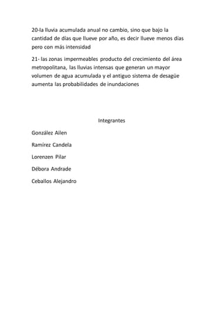 20-la lluvia acumulada anual no cambio, sino que bajo la 
cantidad de días que llueve por año, es decir llueve menos días 
pero con más intensidad 
21- las zonas impermeables producto del crecimiento del área 
metropolitana, las lluvias intensas que generan un mayor 
volumen de agua acumulada y el antiguo sistema de desagüe 
aumenta las probabilidades de inundaciones 
Integrantes 
González Ailen 
Ramírez Candela 
Lorenzen Pilar 
Débora Andrade 
Ceballos Alejandro 
