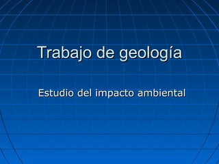 Trabajo de geologíaTrabajo de geología
Estudio del impacto ambientalEstudio del impacto ambiental
 