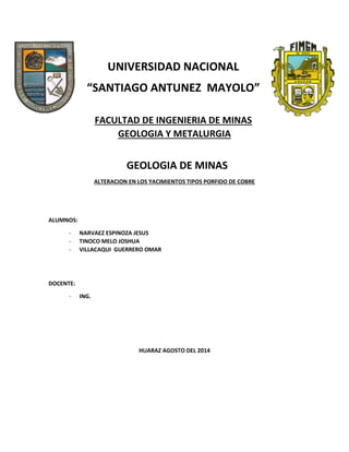 UNIVERSIDAD NACIONAL
“SANTIAGO ANTUNEZ MAYOLO”
FACULTAD DE INGENIERIA DE MINAS
GEOLOGIA Y METALURGIA
GEOLOGIA DE MINAS
ALTERACION EN LOS YACIMIENTOS TIPOS PORFIDO DE COBRE
ALUMNOS:
- NARVAEZ ESPINOZA JESUS
- TINOCO MELO JOSHUA
- VILLACAQUI GUERRERO OMAR
DOCENTE:
- ING.
HUARAZ AGOSTO DEL 2014
 