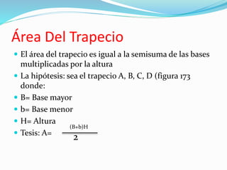 Área Del Trapecio 
 El área del trapecio es igual a la semisuma de las bases 
multiplicadas por la altura 
 La hipótesis: sea el trapecio A, B, C, D (figura 173 
donde: 
 B= Base mayor 
 b= Base menor 
 H= Altura 
 Tesis: A= 
(B+b)H 
2 
