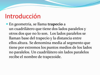 Introducción 
 En geometría, se llama trapecio a 
un cuadrilátero que tiene dos lados paralelos y 
otros dos que no lo son. Los lados paralelos se 
llaman base del trapecio y la distancia entre 
ellos altura. Se denomina media al segmento que 
tiene por extremos los puntos medios de los lados 
no paralelos. Un cuadrilátero sin lados paralelos 
recibe el nombre de trapezoide. 
 