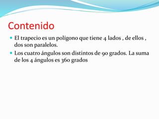 Contenido 
 El trapecio es un polígono que tiene 4 lados , de ellos , 
dos son paralelos. 
 Los cuatro ángulos son distintos de 90 grados. La suma 
de los 4 ángulos es 360 grados 
 