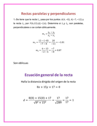 Rectas paralelas y perpendiculares 
1.-Se tiene que la recta 퐿1 pasa por los puntos 퐴(4, −8); 퐴(−7, −12) y 
la recta 퐿2 por 푃(6,13); 푄(−2,6). Determina si 퐿1y 퐿2 son paralelas, 
perpendiculares o se cortan oblicuamente. 
푚1 = 
푦2 − 푦1 
푥2 − 푥1 
푚1 = 
12 − (−8) 
−7 − 8 
= 
20 
−11 
= −1.81 
푚2 = 
6 − 13 
−2 − 6 
= 
−7 
−8 
= 0.87 
Son oblicuas 
Ecuación general de la recta 
Halla la distancia dirigida del origen de la recta 
8푥 + 15푦 + 17 = 0 
푑 = 
8(0) + 15(0) + 17 
√82 + 152 
= 
17 
√289 
= 
17 
17 
= 1 
 