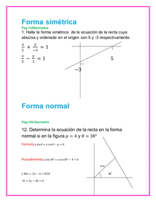 Forma simétrica 
Pag.134Geometría 
1. Halla la forma simétrica de la ecuación de la recta cuya 
abscisa y ordenada en el origen son 5 y -3 respectivamente. 
푥 
푦 
+ 
= 1 
5 
−3 
푥 
5 
− 
푦 
3 
= 1 5 
−3 
Forma normal 
Pag.136 Geometría 
12. Determina la ecuación de la recta en la forma 
normal si en la figura 푝 = 4 y 휃 = 30° 
Formula:푦 sin 휃 + 푥 cos 휃 − 푝 = 0 
Procedimiento:푦 sin 30° + 푥 cos 30° − 4 = 0 
P=4 
(. 86푥 + .5푦 − 4 = 0)10 30˚ 
9푥 + 5푦 − 40 = 0 
 