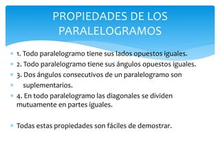  1. Todo paralelogramo tiene sus lados opuestos iguales.
 2. Todo paralelogramo tiene sus ángulos opuestos iguales.
 3. Dos ángulos consecutivos de un paralelogramo son
 suplementarios.
 4. En todo paralelogramo las diagonales se dividen
mutuamente en partes iguales.
 Todas estas propiedades son fáciles de demostrar.
PROPIEDADES DE LOS
PARALELOGRAMOS
 