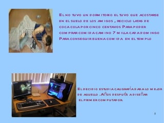 El no tuvo un dormitorio el tuvo que acostarse en el suelo de los amigos , reciclo latas de coca cola por cinco centavos Para poder comprar comida camino 7 milla cada domingo  Para conseguir buena comida  en el templo El decidio estudia caligrafía daba lo mejor  de aquello .Años después a diseñar el primer computador. 