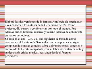 Elaboró las dos versiones de la famosa Antología de poesía que
dio a conocer a los autores de la Generación del 27. Como
profesor, dio cursos y conferencias por todo el mundo. Fue
además crítico literario, musical y taurino además de columnista
en varios periódicos.
Se casa en el año 1934, y al año siguiente se traslada como
catedrático al Instituto de Santander. Su tarea poética se sigue
completando con sus estudios sobre diferentes temas, aspectos y
autores de la literatura española, con su labor de conferenciante y
su destacada crítica musical, realizada desde diferentes
periódicos.
 