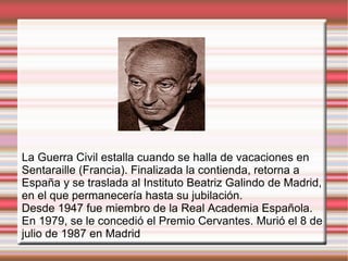 La Guerra Civil estalla cuando se halla de vacaciones en
Sentaraille (Francia). Finalizada la contienda, retorna a
España y se traslada al Instituto Beatriz Galindo de Madrid,
en el que permanecería hasta su jubilación.
Desde 1947 fue miembro de la Real Academia Española.
En 1979, se le concedió el Premio Cervantes. Murió el 8 de
julio de 1987 en Madrid
 