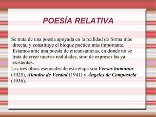POESÍA RELATIVA
Se trata de una poesía apoyada en la realidad de forma más
directa, y constituye el bloque poético más importante.
Estamos ante una poesía de circunstancias, en donde no se
trata de crear nuevas realidades, sino de expresar las ya
existentes.
Las tres obras esenciales de esta etapa son Versos humanos
(1925), Alondra de Verdad (1941) y Ángeles de Compostela
(1936).
 