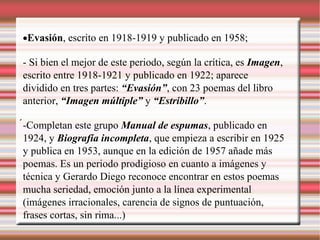 •Evasión, escrito en 1918-1919 y publicado en 1958;
- Si bien el mejor de este periodo, según la crítica, es Imagen,
escrito entre 1918-1921 y publicado en 1922; aparece
dividido en tres partes: “Evasión”, con 23 poemas del libro
anterior, “Imagen múltiple” y “Estribillo”.
-Completan este grupo Manual de espumas, publicado en
1924, y Biografía incompleta, que empieza a escribir en 1925
y publica en 1953, aunque en la edición de 1957 añade más
poemas. Es un periodo prodigioso en cuanto a imágenes y
técnica y Gerardo Diego reconoce encontrar en estos poemas
mucha seriedad, emoción junto a la línea experimental
(imágenes irracionales, carencia de signos de puntuación,
frases cortas, sin rima...)
 