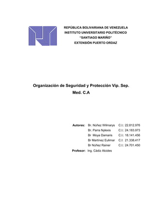 Organización de Seguridad y Protección Vip. Sep.
Med. C.A
Ingeniero Industrial
Autores: Br. Núñez Wilmarys C.I.: 22.812.976
Br. Parra Nylexis C.I.: 24.183.973
Br Moya Damaris C.I.: 18.141.456
Br Martínez Eulimar C.I: 21.338.417
Br Núñez Rainer C.I.: 24.701.450
Profesor: Ing. Cádiz Alcides
REPÚBLICA BOLIVARIANA DE VENEZUELA
INSTITUTO UNIVERSITARIO POLITÉCNICO
“SANTIAGO MARIÑO”
EXTENSIÓN PUERTO ORDAZ
 