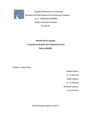 República Bolivariana de Venezuela
Ministerio del Poder Popular Para la Educación Superior
I.U .P “SANTIAGO MARIÑO ´´
Cátedra: Gerencia Industrial
Escuela 45

Estudio de los equipos
Y proceso productivo de la fabricación de la
Pella en SIDOR.

Profesor: Cádiz Acidez
Velasco Danys
C.I 17.633.330
Adolfo Salazar
C.I 20.505.354
Johnderth Cabrera
C.I 24.040.677

Ciudad Guayana febrero de 2014.

 