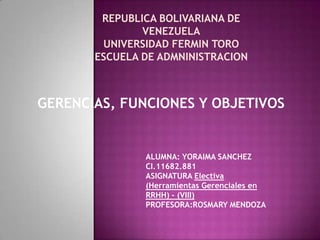 REPUBLICA BOLIVARIANA DE
VENEZUELA
UNIVERSIDAD FERMIN TORO
ESCUELA DE ADMNINISTRACION
GERENCIAS, FUNCIONES Y OBJETIVOS
ALUMNA: YORAIMA SANCHEZ
CI.11682.881
ASIGNATURA Electiva
(Herramientas Gerenciales en
RRHH) - (VIII)
PROFESORA:ROSMARY MENDOZA
 