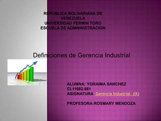 REPUBLICA BOLIVARIANA DE
VENEZUELA
UNIVERSIDAD FERMIN TORO
ESCUELA DE ADMNINISTRACION
ALUMNA: YORAIMA SANCHEZ
CI.11682.881
ASIGNATURA: Gerencia Industrial- (IX)
PROFESORA:ROSMARY MENDOZA
Definiciones de Gerencia Industrial
 