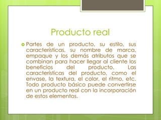 Producto real Partes de un producto, su estilo, sus características, su nombre de marca, empaque y los demás atributos que se combinan para hacer llegar al cliente los beneficios del producto. Las características del producto, como el envase, la textura, el color, el ritmo, etc. Todo producto básico puede convertirse en un producto real con la incorporación de estos elementos.
