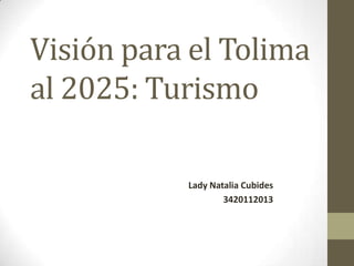 Visión para el Tolima
al 2025: Turismo

           Lady Natalia Cubides
                   3420112013
 