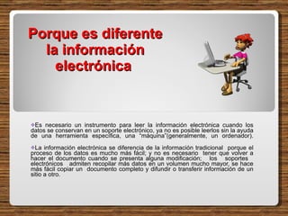 Porque es diferente la información electrónica  Es necesario un instrumento para leer la información electrónica cuando los datos se conservan en un soporte electrónico, ya no es posible leerlos sin la ayuda de una herramienta específica, una “máquina”(generalmente, un ordenador). La información electrónica se diferencia de la información tradicional  porque el proceso de los datos es mucho más fácil; y no es necesario  tener que volver a hacer el documento cuando se presenta alguna modificación;  los  soportes  electrónicos  admiten recopilar más datos en un volumen mucho mayor, se hace más fácil copiar un  documento completo y difundir o transferir información de un sitio a otro.  