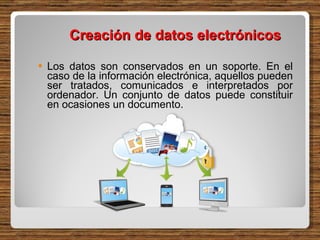 Creación de datos electrónicos  Los datos son conservados en un soporte. En el caso de la información electrónica, aquellos pueden ser tratados, comunicados e interpretados por ordenador. Un conjunto de datos puede constituir en ocasiones un documento. 