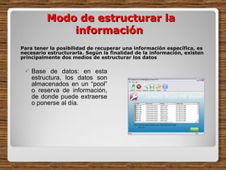 Para tener la posibilidad de recuperar una información específica, es necesario estructurarla. Según la finalidad de la información, existen principalmente dos medios de estructurar los datos Base de datos: en esta estructura, los datos son almacenados en un “pool” o reserva de información, de donde puede extraerse o ponerse al día.    Modo de estructurar la información  