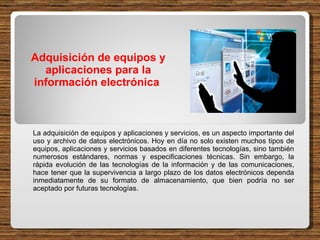 Adquisición de equipos y aplicaciones para la información electrónica  La adquisición de equipos y aplicaciones y servicios, es un aspecto importante del uso y archivo de datos electrónicos. Hoy en día no solo existen muchos tipos de equipos, aplicaciones y servicios basados en diferentes tecnologías, sino también numerosos estándares, normas y especificaciones técnicas. Sin embargo, la rápida evolución de las tecnologías de la información y de las comunicaciones, hace tener que la supervivencia a largo plazo de los datos electrónicos dependa inmediatamente de su formato de almacenamiento, que bien podría no ser aceptado por futuras tecnologías.  