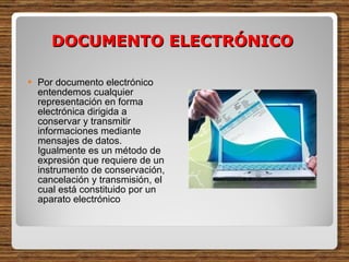 DOCUMENTO ELECTRÓNICO  Por documento electrónico entendemos cualquier representación en forma electrónica dirigida a conservar y transmitir informaciones mediante mensajes de datos. Igualmente es un método de expresión que requiere de un instrumento de conservación, cancelación y transmisión, el cual está constituido por un aparato electrónico  