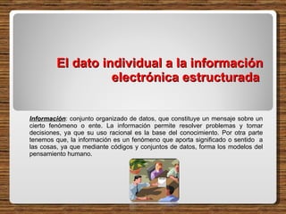El dato individual a la información electrónica estructurada  Información : conjunto organizado de datos, que constituye un mensaje sobre un cierto fenómeno o ente. La información permite resolver problemas y tomar decisiones, ya que su uso racional es la base del conocimiento. Por otra parte tenemos que, la información es un fenómeno que aporta significado o sentido  a las cosas, ya que mediante códigos y conjuntos de datos, forma los modelos del pensamiento humano.  