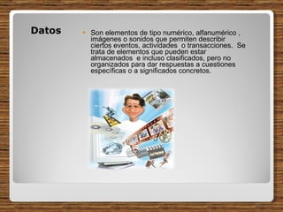 Datos  Son elementos de tipo numérico, alfanumérico , imágenes o sonidos que permiten describir ciertos eventos, actividades  o transacciones.  Se trata de elementos que pueden estar almacenados  e incluso clasificados, pero no organizados para dar respuestas a cuestiones específicas o a significados concretos. 