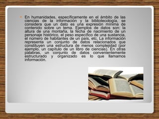 En humanidades, específicamente en el ámbito de las ciencias de la información y la bibliotecología, se considera que un dato es una expresión mínima de contenido sobre un tema. Ejemplos de datos son: la altura de una montaña, la fecha de nacimiento de un personaje histórico, el peso específico de una sustancia, el número de habitantes de un país, etc. La información representa un conjunto de datos relacionados que constituyen una estructura de menos complejidad (por ejemplo, un capítulo de un libro de ciencias). En otras palabras, un conjunto de datos convenientemente estructurado y organizado es lo que llamamos información. 