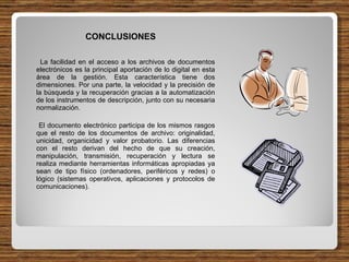 CONCLUSIONES La facilidad en el acceso a los archivos de documentos electrónicos es la principal aportación de lo digital en esta área de la gestión. Esta característica tiene dos dimensiones. Por una parte, la velocidad y la precisión de la búsqueda y la recuperación gracias a la automatización de los instrumentos de descripción, junto con su necesaria normalización. El documento electrónico participa de los mismos rasgos que el resto de los documentos de archivo: originalidad, unicidad, organicidad y valor probatorio. Las diferencias con el resto derivan del hecho de que su creación, manipulación, transmisión, recuperación y lectura se realiza mediante herramientas informáticas apropiadas ya sean de tipo físico (ordenadores, periféricos y redes) o lógico (sistemas operativos, aplicaciones y protocolos de comunicaciones). 
