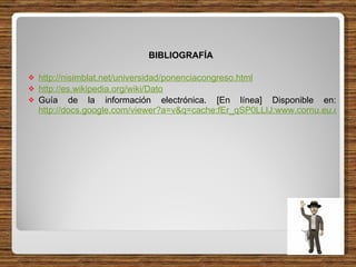 BIBLIOGRAFÍA  http://nisimblat.net/universidad/ponenciacongreso.html http://es.wikipedia.org/wiki/Dato Guía de la información electrónica. [En línea] Disponible en:  http://docs.google.com/viewer?a=v&q=cache:fEr_qSP0LLIJ:www.cornu.eu.org/files/guidelines_ES.pdf+1.4.+El+ciclo+vital+de+la+informaci%C3%B3n:+sus+tres+fases.&hl=es&pid=bl&srcid=ADGEESjo8HNTjUmjXJ1JpDoG1oyaccxQedGD7QwST7sARxEiFs2V-wyRteNRhGzUT0imtR6dIezyhpoAvEgI5tFUwGehs_OFYKRAuMiCdQOWLaLiXR0wMcSS1yzgNatlCBWp3SKNziq6&sig=AHIEtbS92WjrHEnpvBbq6--_bNyUlZ0Ktw 