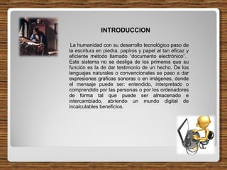 INTRODUCCION La humanidad con su desarrollo tecnológico paso de la escritura en piedra, papiros y papel al tan eficaz y eficiente método llamado “documento electrónico”.  Este sistema no se desliga de los primeros que su función es la de dar testimonio de un hecho. De los lenguajes naturales o convencionales se paso a dar expresiones graficas sonoras o en imágenes, donde el mensaje puede ser: entendido, interpretado o comprendido por las personas o por los ordenadores de forma tal que puede ser almacenado e intercambiado, abriendo un mundo digital de incalculables beneficios. 