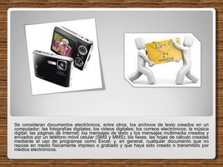 Se consideran documentos electrónicos, entre otros, los archivos de texto creados en un computador; las fotografías digitales; los videos digitales; los correos electrónicos; la música digital; las páginas de Internet; los mensajes de texto y los mensajes multimedia creados y enviados por un teléfono móvil celular (SMS y MMS); los faxes, las hojas de cálculo creadas mediante el uso de programas como Excel; y, en general, cualquier documento que no repose en medio físicamente impreso o grabado y que haya sido creado o transmitido por medios electrónicos. 