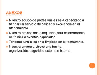  Nuestro equipo de profesionales esta capacitado a
  brindar un servicio de calidad y excelencia en el
  atendimiento.
 Nuestro precios son asequibles para celebraciones
  en familia o eventos especiales.
 Tenemos una excelente limpieza en el restaurante.

 Nuestra empresa ofrece una buena
  organización, seguridad externa e interna.
 