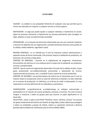 GLOSARIO
CALIDAD : La calidad es una propiedad inherente de cualquier cosa que permite que la
misma sea valorada con respecto a cualquier otra de su misma especie.
MOTIVACION : es algo que puede ayudar a cualquier individuo a mantenerse en acción,
lograr los procesos necesarios e implementar las acciones pertinentes para conseguir un
logro, objetivo o saciar una determinada necesidad.
INTEGRACION : es el conjunto de elementos relacionados que nos van a permitir implantar
y alcanzar los objetivos de una organización, aunando elementos diversos como puede ser
la calidad, medio ambiente, seguridad o salud.
MEJORA CONTINUA : es un método por el cual las empresas realizan optimizaciones a
pequeña escala de forma continuada. Este proceso mejora la calidad de los productos, los
procesos y los servicios a largo plazo.
CONTROL DE PROCESOS : Consiste en la implantación de programas, mecanismos,
herramientas y/o técnicas en una empresa para la mejora de la calidad de sus productos,
servicios y productividad.
COSTOS : que le cuesta a la organización desarrollar la función de la calidad, es decir, lo que
gasta produciendo con calidad (evitando, previniendo o detectando los errores,
inspeccionando los procesos, etc.), y también lo que cuestan los errores producidos.
CONTROL DE ACCIONES: Las acciones básicas de control son el mecanismo por el cual un
sistema realiza la comparación entre un valor de referencia o estándar y el valor obtenido
en la muestra de producción. En definitiva, es la forma de medir el desempeño. Es muy
importante la correcta definición de los indicadores y parámetros.
PLANIFICACION: La planificación de la calidad otorga un enfoque estructurado y
participativo en la creación de nuevos productos, procesos y servicios. Con esto se busca
integrar e involucrar a todos los grupos para que asuman un papel significativo en su
desarrollo.
CICLO PHVA : Llevar a cabo el ciclo PHVA “Planificar, Hacer, Verificar y Actuar” es el punto
de apoyo fundamental del Sistema de Gestión de Seguridad y Salud Laboral que protegerá
a todos sus empleados y grupos de interés, mejora su reputación comercial y ofrecerá
grandes oportunidades de certificación para la norma OHSAS 18001.
 