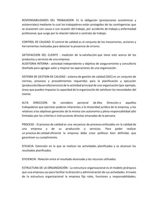 RESPONSABILIDADES DEL TRABAJADOR: Es la obligación (prestaciones económicas y
asistenciales) mediante la cual los trabajadores están protegidos de las contingencias que
se ocasionen con causa o con ocasión del trabajo, por accidente de trabajo y enfermedad
profesional, que surge por la relación laboral o contrato de trabajo.
CONTROL DE CALIDAD: El control de calidad es el conjunto de los mecanismos, acciones y
herramientas realizadas para detectar la presencia de errores.
SATISFACCION DEL CLIENTE : medición de la satisfacción que tiene este acerca de los
productos y servicios de una empresa.
AUDITORIA INTERNA : actividad independiente y objetiva de aseguramiento y consultoría
diseñada para agregar valor y mejorar las operaciones de una organización.
SISTEMA DE GESTION DE CALIDAD : sistema de gestión de calidad (SGC) es un conjunto de
normas, procesos y procedimientos requeridos para la planificación y ejecución
(producción/desarrollo/servicio) de la actividad principal de una organización (por ejemplo,
áreas que pueden impactar la capacidad de la organización de satisfacer las necesidades del
cliente.
ALTA DIRECCION: Se considera personal de Alta Dirección a aquellos
trabajadores que ejercitan poderes inherentes a la titularidad jurídica de la empresa, y los
relativos a los objetivos generales de la misma con autonomía y plena responsabilidad sólo
limitadas por los criterios e instrucciones directas emanadas de la persona
PROCESO : El proceso de calidad es una secuencia de procesos enfocados en la calidad de
una empresa y de su producción o servicios. Para poder realizar
un proceso de calidad eficiente la empresa debe crear políticas bien definidas que
garanticen su cumplimiento.
EFICACIA: Extensión en la que se realizan las actividades planificadas y se alcanzan los
resultados planificados.
EFICIENCIA : Relación entre el resultado alcanzado y los recursos utilizados.
ESTRUCTURA DE LA ORGANIZACIÓN : La estructura organizacional es el modelo jerárquico
que una empresa usa para facilitar la dirección y administración de sus actividades. A través
de la estructura organizacional la empresa fija roles, funciones y responsabilidades;
 