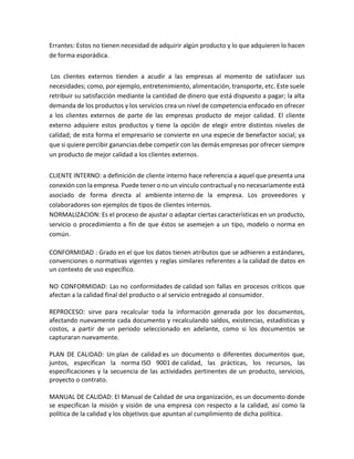 Errantes: Estos no tienen necesidad de adquirir algún producto y lo que adquieren lo hacen
de forma esporádica.
Los clientes externos tienden a acudir a las empresas al momento de satisfacer sus
necesidades; como, por ejemplo, entretenimiento, alimentación, transporte, etc. Este suele
retribuir su satisfacción mediante la cantidad de dinero que está dispuesto a pagar; la alta
demanda de los productos y los servicios crea un nivel de competencia enfocado en ofrecer
a los clientes externos de parte de las empresas producto de mejor calidad. El cliente
externo adquiere estos productos y tiene la opción de elegir entre distintos niveles de
calidad; de esta forma el empresario se convierte en una especie de benefactor social; ya
que si quiere percibir ganancias debe competir con las demás empresas por ofrecer siempre
un producto de mejor calidad a los clientes externos.
CLIENTE INTERNO: a definición de cliente interno hace referencia a aquel que presenta una
conexión con la empresa. Puede tener o no un vínculo contractual y no necesariamente está
asociado de forma directa al ambiente interno de la empresa. Los proveedores y
colaboradores son ejemplos de tipos de clientes internos.
NORMALIZACION: Es el proceso de ajustar o adaptar ciertas características en un producto,
servicio o procedimiento a fin de que éstos se asemejen a un tipo, modelo o norma en
común.
CONFORMIDAD : Grado en el que los datos tienen atributos que se adhieren a estándares,
convenciones o normativas vigentes y reglas similares referentes a la calidad de datos en
un contexto de uso específico.
NO CONFORMIDAD: Las no conformidades de calidad son fallas en procesos críticos que
afectan a la calidad final del producto o al servicio entregado al consumidor.
REPROCESO: sirve para recalcular toda la información generada por los documentos,
afectando nuevamente cada documento y recalculando saldos, existencias, estadísticas y
costos, a partir de un periodo seleccionado en adelante, como si los documentos se
capturaran nuevamente.
PLAN DE CALIDAD: Un plan de calidad es un documento o diferentes documentos que,
juntos, especifican la norma ISO 9001 de calidad, las prácticas, los recursos, las
especificaciones y la secuencia de las actividades pertinentes de un producto, servicios,
proyecto o contrato.
MANUAL DE CALIDAD: El Manual de Calidad de una organización, es un documento donde
se especifican la misión y visión de una empresa con respecto a la calidad, así como la
política de la calidad y los objetivos que apuntan al cumplimiento de dicha política.
 