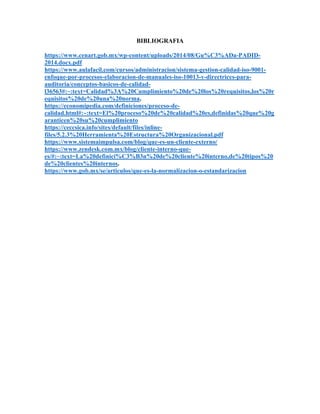 BIBLIOGRAFIA
https://www.cenart.gob.mx/wp-content/uploads/2014/08/Gu%C3%ADa-PADID-
2014.docx.pdf
https://www.aulafacil.com/cursos/administracion/sistema-gestion-calidad-iso-9001-
enfoque-por-procesos-elaboracion-de-manuales-iso-10013-y-directrices-para-
auditoria/conceptos-basicos-de-calidad-
l36563#:~:text=Calidad%3A%20Cumplimiento%20de%20los%20requisitos,los%20r
equisitos%20de%20una%20norma.
https://economipedia.com/definiciones/proceso-de-
calidad.html#:~:text=El%20proceso%20de%20calidad%20es,definidas%20que%20g
aranticen%20su%20cumplimiento
https://ceccsica.info/sites/default/files/inline-
files/5.2.3%20Herramienta%20Estructura%20Organizacional.pdf
https://www.sistemaimpulsa.com/blog/que-es-un-cliente-externo/
https://www.zendesk.com.mx/blog/cliente-interno-que-
es/#:~:text=La%20definici%C3%B3n%20de%20cliente%20interno,de%20tipos%20
de%20clientes%20internos.
https://www.gob.mx/se/articulos/que-es-la-normalizacion-o-estandarizacion
 