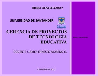GERENCIA DE PROYECTOS
DE TECNOLOGIA
EDUCATIVA
DOCENTE : JAVIER ERNESTO MORENO G.
MAPA CONCEPTUAL
FRANCY ELENA DELGADO P
SEPTIEMBRE 2013
13
UNIVERSIDAD DE SANTANDER
 