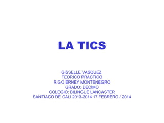 LA TICS
GISSELLE VASQUEZ
TEORICO PRACTICO
RIGO ERNEY MONTENEGRO
GRADO: DECIMO
COLEGIO: BILINGUE LANCASTER
SANTIAGO DE CALI 2013-2014 17 FEBRERO / 2014

 