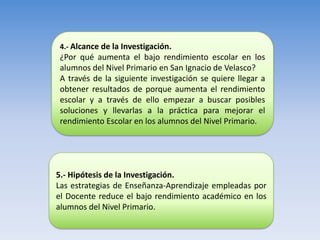4.- Alcance de la Investigación.
¿Por qué aumenta el bajo rendimiento escolar en los
alumnos del Nivel Primario en San Ignacio de Velasco?
A través de la siguiente investigación se quiere llegar a
obtener resultados de porque aumenta el rendimiento
escolar y a través de ello empezar a buscar posibles
soluciones y llevarlas a la práctica para mejorar el
rendimiento Escolar en los alumnos del Nivel Primario.




5.- Hipótesis de la Investigación.
Las estrategias de Enseñanza-Aprendizaje empleadas por
el Docente reduce el bajo rendimiento académico en los
alumnos del Nivel Primario.
 