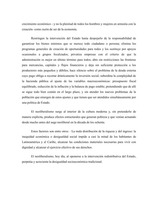 crecimiento económico - y no la plenitud de todos los hombres y mujeres en armonía con la
creación- como razón de ser de la economía.
Restringen la intervención del Estado hasta despojarlo de la responsabilidad de
garantizar los bienes mínimos que se merece todo ciudadano o persona; elimina los
programas generales de creación de oportunidades para todos y los sustituye por apoyos
ocasionales a grupos focalizados; privatiza empresas con el criterio de que la
administración es mejor en último término para todos; abre sin restricciones las fronteras
para mercancías, capitales y flujos financieros y deja sin suficiente protección a los
productores más pequeños y débiles; hace silencio sobre el problema de la deuda externa
cuyo pago obliga a recortar drásticamente la inversión social; subordina la complejidad de
la hacienda pública al ajuste de las variables macroeconómicas: presupuesto fiscal
equilibrado, reducción de la inflación y la balanza de pago estable; pretendiendo que de allí
se sigue todo bien común en el largo plazo, y sin atender los nuevos problemas de la
población que emergen de estos ajustes y que tienen que ser atendidos simultáneamente por
una política de Estado.
El neoliberalismo surge al interior de la cultura moderna y, sin pretenderlo de
manera explícita, produce efectos estructurales que generan pobreza y que venían actuando
desde mucho antes del auge neoliberal en la década de los ochenta.
Estos factores son entre otros: · La mala distribución de la riqueza y del ingreso: la
inequidad económica o desigualdad social impide a casi la mitad de los habitantes de
Latinoamérica y el Caribe, alcanzar las condiciones materiales necesarias para vivir con
dignidad y alcanzar el ejercicio efectivo de sus derechos.
El neoliberalismo, hoy día, al oponerse a la intervención redistributiva del Estado,
perpetúa y acrecienta la desigualdad socioeconómica tradicional.
 