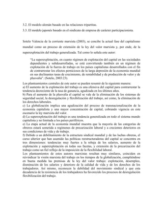 3.2. El modelo alemán basado en las relaciones tripartitas.
3.3. El modelo japonés basado en el sindicato de empresa de carácter participacionista.
Sotelo Valencia de la corriente marxista (2003), se concibe la actual fase del capitalismo
mundial como un proceso de extensión de la ley del valor marxista y, por ende, de la
superexplotación del trabajo generalizada. Tal como lo señala este autor:
“La superexplotación, en cuanto régimen de explotación del capital en las sociedades
dependientes y subdesarrolladas, se está convirtiendo también en un régimen de
explotación de la fuerza de trabajo en los países capitalistas desarrollados con el fin
de contrarrestar los efectos perniciosos de la larga depresión de la economía mundial
en sus declinantes tasas de crecimiento, de rentabilidad y de producción de valor y de
plusvalía”. (Sotelo, 2003:23).
Los planteamientos centrales de este autor se pueden resumir de la siguiente manera:
a) El aumento de la explotación del trabajo es una ofensiva del capital para contrarrestar la
tendencia decreciente de la tasa de ganancia, agudizada en los últimos años.
b) Para el aumento de la plusvalía el capital se vale de la eliminación de los sistemas de
seguridad social, la desregulación y flexibilización del trabajo, así como, la eliminación de
los derechos laborales.
c) La globalización implica una agudización del proceso de transnacionalización de la
economía capitalista y una mayor concentración de capital, cobrando vigencia en este
escenario la ley marxista del valor.
d) La superexplotación del trabajo es una tendencia generalizada en todo el sistema mundo
capitalista y no limitada a los países periféricos.
e) La etapa actual de la economía mundial muestra que la mayoría de las categorías de
obreros estará sometida a regímenes de precarización laboral y a crecientes deterioros en
sus condiciones de vida y de trabajo.
f) Debido a un debilitamiento de la estructura sindical mundial y de las luchas obreras, el
curso ulterior que han asumido las políticas reestructuradoras del capital se concentra en
tres dimensiones: tendencias muy fuertes a la rebaja de los salarios, aumento de la
explotación y superexplotación en todas sus facetas, y extensión de la precarización del
trabajo como un fiel reflejo de la imposición de la flexibilidad laboral.
Los planteamientos de estos autores marxistas resultan muy similares, coinciden en
reivindicar la visión marxista del trabajo en los tiempos de la globalización, cumpliéndose
en buena medida las premisas de la ley del valor trabajo: explotación, desempleo,
disminución de los salarios y deterioro de la calidad de vida y de los derechos de los
trabajadores. Así mismo, reconocen la debilidad del movimiento sindical y que esta
decadencia de la resistencia de los trabajadores ha favorecido los procesos de desregulación
flexibilización del trabajo.
 