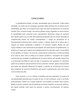 CONCLUSION
La globalización brinda, sin duda, oportunidades para el desarrollo. Todos hemos
entendido, con razón, que las estrategias nacionales deben diseñarse hoy en función de las
posibilidades que ofrece y los requisitos que exige una mayor incorporación a la economía
mundial. Pero, al mismo tiempo, este proceso plantea riesgos originados en nuevas fuentes
de inestabilidad (tanto comercial como, especialmente, financiera), riesgos de exclusión
para aquellos países que no están adecuadamente preparados para las fuertes demandas de
competitividad propias del mundo contemporáneo, y riesgos de acentuación de la
heterogeneidad estructural entre sectores sociales y regiones dentro de los países que se
integran, de manera segmentada y marginal, a la economía mundial. Muchos de estos
riesgos obedecen a dos características preocupantes del actual proceso de globalización. La
primera es el sesgo que se aprecia en la globalización de los mercados: junto a la movilidad
de los capitales, los bienes y los servicios, existen fuertes restricciones a la libre movilidad
de la mano de obra. Esto se refleja en el carácter asimétrico e incompleto de la agenda
internacional que acompaña a la globalización, la cual no incluye, por ejemplo, temas como
la mencionada movilidad de mano de obra ni mecanismos que garanticen la coherencia
global de las políticas macroeconómicas de las economías centrales, pautas internacionales
para lograr una adecuada tributación del capital, y acuerdos de movilización de recursos
para compensar las tensiones distributivas que genera la globalización, tanto entre países
como al interior de ellos.
Estas carencias, a su vez, reflejan un problema aún más inquietante: la ausencia de
una gobernalidad adecuada para el mundo de hoy, no sólo económica -como se ha hecho
particularmente evidente en el campo financiero- sino también en muchos otros terrenos,
debido al enorme contraste entre los problemas de alcance mundial y los procesos políticos,
que siguen teniendo como marco las naciones e incluso, crecientemente, los espacios
locales.
 