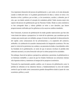Una importante dimensión del proceso de globalización -y, por cierto, no la más destacada
cuando se habla del tema- es la gradual generalización de ideas y valores en torno a los
derechos civiles y políticos, por un lado, y a los económicos, sociales y culturales, por el
otro, que van dando sustento al concepto de ciudadanía global. Nadie encarna mejor este
aspecto del proceso de globalización que las Naciones Unidas. Desde su carta constitutiva
se han consagrado ideas y valores globales en torno a esos derechos, que fueron
progresivamente ratificados por los gobiernos en las sucesivas cumbres mundiales.
Para Venezuela, el proceso de globalización ha traído grandes repercusiones que han sido
vistas desde dos ópticas o perspectivas: la visión de los optimistas, que consideran que las
ventajas para nuestro país son múltiples, porque el mismo ha impulsado la democratización
del capital, como consecuencia de las privatizaciones y la expansión del comercio,
atribuible a la celebración de acuerdos internacionales de integración económica. Por otra
parte la visión de los pesimistas nos conduce a un panorama de dudas e incertidumbre sobre
las bondades de la globalización, en razón de que el proceso involucra la pérdida dela
soberanía nacional y en cierta forma del valor por la cultura propia de las sociedades.
Sin embargo, fuera de las ópticas o perspectivas optimistas y pesimistas, la globalización es
un fenómeno ineludible y a pesar de que los Estados fortalezcan sus estructuras internas
sólo lograrían aislarse y mantenerse al margen de los progresos económicos.
Venezuela ha experimentado grandes cambios con el proceso de globalización como la
pérdida de soberanía en las industrias básicas y fundamentalmente la crisis del modelo
rentista lo que ha traído como consecuencia grandes desequilibrios desde el punto de vista
económico, político y social
 
