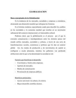 GLOBALIZACION
Bases conceptuales de la Globalización:
Es la tendencia de los mercados, sociedades y empresas a extenderse,
alcanzando una dimensión mundial que sobrepasa las fronteras.
Es el término moderno especialmente usado para describir los cambios
en las sociedades y la economía mundial que resultan en un incremento
substancial del comercio internacional y el intercambio cultural.
Podemos decir, que la globalización es el proceso por el que la
creciente comunicación e interdependencia entre los distintos países del
mundo unifica mercados, sociedades y culturas, a través de una serie de
transformaciones sociales, económicas y políticas que les dan un carácter
global. Asi, los modos de producción y de movimientos de capital se
configuran a escala planetaria, mientras los gobiernos van perdiendo
atribuciones ante lo que se ha denominado la sociedad en red.
Factores que benefician el desarrollo:
- Crecimiento y fusión entre empresas.
- Apertura de mercados.
- Medios de comunicación
- Privatización de empresas públicas.
Beneficios potenciales:
- Acceso universal a la cultura y la ciencia.
- Mayor desarrollo científico-técnico.
 