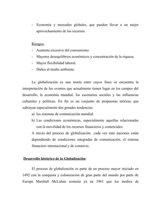 - Economía y mercados globales, que pueden llevar a un mejor
aprovechamiento de los recursos.
Riesgos:
- Aumento excesivo del consumismo
- Mayores desequilibrios económicos y concentración de la riqueza.
- Mayor flexibilidad laboral.
- Daños al medio ambiente.
La globalización es una teoría entre cuyos fines se encuentra la
interpretación de los eventos que actualmente tienen lugar en los campos del
desarrollo, la economía mundial, los escenarios sociales y las influencias
culturales y políticas. En fin es un conjunto de propuestas teóricas que
subrayan especialmente dos grandes tendencias:
a) los sistemas de comunicación mundial.
b) Las condiciones económicas, especialmente aquellas relacionadas
con la movilidad de los recursos financieros y comerciales.
A través del proceso de globalización cada vez más naciones están
dependiendo de condiciones integradas de comunicación, el sistema
financiero internacional y de comercio.
Desarrollo histórico de la Globalización:
El proceso de globalización es parte de un proceso mayor iniciado en
1492 con la conquista y colonización de gran parte del mundo por parte de
Europa Marshall McLuhan sostenía ya en 1961 que los medios de
 