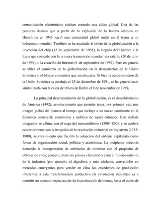 comunicación electrónicos estaban creando una aldea global. Una de las
posturas destaca que a partir de la explosión de la bomba atómica en
Hiroshima en 1945 nació una comunidad global unida en el terror a un
holocausto mundial. También se ha asociado el inicio de la globalización a la
invención del chip (12 de septiembre de 1958), la llegada del Hombre a la
Luna que coincide con la primera transmisión mundial vía satélite (20 de julio
de 1969), o la creación de Internet (1 de septiembre de 1969). Pero en general
se ubica el comienzo de la globalización en la desaparición de la Unión
Soviética y el bloque comunista que encabezaba. Si bien la autodisolución de
la Unión Soviética se produjo el 25 de diciembre de 1991, se ha generalizado
simbolizarla con la caída del Muro de Berlín el 9 de noviembre de 1989.
La principal desencadenante de la globalización, es el descubrimiento
de América (1492), acontecimiento que permite tener, por primera vez, una
imagen global del planeta al tiempo que incluye a un nuevo continente en la
dinámica comercial, económica y política de aquel entonces. Este énfasis
integrador se afirma con el auge del mercantilismo (1500-1800), y se acelera
posteriormente con la irrupción de la revolución industrial en Inglaterra (1783-
1800), acontecimiento que facilita la adopción del sistema capitalista como
forma de organización social, política y económica. La incipiente industria
demanda la incorporación de territorios de ultramar con el propósito de
obtener de ellos, primero, materias primas elementales para el funcionamiento
de la industria (por ejemplo, el algodón), y más adelante, convertirlos en
mercados emergentes para vender en ellos los excedentes de producción
inherentes a esta transformación productiva (la revolución industrial va a
permitir un aumento espectacular de la producción de bienes, hasta el punto de
 