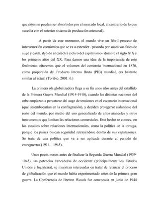 que éstos no pueden ser absorbidos por el mercado local, al contrario de lo que
sucedía con el anterior sistema de producción artesanal).
A partir de este momento, el mundo vive un febril proceso de
interconexión económica que se va a extender –pasando por sucesivas fases de
auge y caída, debido al carácter cíclico del capitalismo– durante el siglo XIX y
los primeros años del XX. Para darnos una idea de la importancia de este
fenómeno, citaremos que el volumen del comercio internacional en 1870,
como proporción del Producto Interno Bruto (PIB) mundial, era bastante
similar al actual (Toribio, 2001: 6.)
La primera ola globalizadora llega a su fin unos años antes del estallido
de la Primera Guerra Mundial (1914-1918), cuando las distintas naciones del
orbe empiezan a percatarse del auge de tensiones en el escenario internacional
(que desembocarían en la conflagración), y deciden protegerse aislándose del
resto del mundo, por medio del uso generalizado de altos aranceles y otros
instrumentos que limitan las relaciones comerciales. Este hecho se conoce, en
los estudios sobre relaciones internacionales, como la política de la tortuga,
porque los países buscan seguridad retrayéndose dentro de sus caparazones.
Se trata de una política que va a ser aplicada durante el período de
entreguerras (1914 – 1945).
Unos pocos meses antes de finalizar la Segunda Guerra Mundial (1939-
1945), las potencias vencedoras de occidente (principalmente los Estados
Unidos e Inglaterra), se muestran interesadas en tratar de relanzar el proceso
de globalización que el mundo había experimentado antes de la primera gran
guerra. La Conferencia de Bretton Woods fue convocada en junio de 1944
 