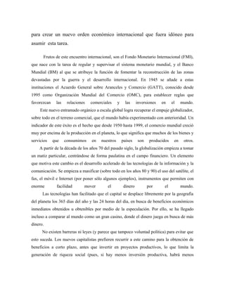 para crear un nuevo orden económico internacional que fuera idóneo para
asumir esta tarea.
Frutos de este encuentro internacional, son el Fondo Monetario Internacional (FMI),
que nace con la tarea de regular y supervisar el sistema monetario mundial, y el Banco
Mundial (BM) al que se atribuye la función de fomentar la reconstrucción de las zonas
devastadas por la guerra y el desarrollo internacional. En 1945 se añade a estas
instituciones el Acuerdo General sobre Aranceles y Comercio (GATT), conocido desde
1995 como Organización Mundial del Comercio (OMC), para establecer reglas que
favorezcan las relaciones comerciales y las inversiones en el mundo.
Este nuevo entramado orgánico a escala global logra recuperar el empuje globalizador,
sobre todo en el terreno comercial, que el mundo había experimentado con anterioridad. Un
indicador de este éxito es el hecho que desde 1950 hasta 1999, el comercio mundial creció
muy por encima de la producción en el planeta, lo que significa que muchos de los bienes y
servicios que consumimos en nuestros países son producidos en otros.
A partir de la década de los años 70 del pasado siglo, la globalización empieza a tomar
un matiz particular, centrándose de forma paulatina en el campo financiero. Un elemento
que motiva este cambio es el desarrollo acelerado de las tecnologías de la información y la
comunicación. Se empieza a masificar (sobre todo en los años 80 y 90) el uso del satélite, el
fax, el móvil e Internet (por poner sólo algunos ejemplos), instrumentos que permiten con
enorme facilidad mover el dinero por el mundo.
Las tecnologías han facilitado que el capital se desplace libremente por la geografía
del planeta los 365 días del año y las 24 horas del día, en busca de beneficios económicos
inmediatos obtenidos u obtenibles por medio de la especulación. Por ello, se ha llegado
incluso a comparar al mundo como un gran casino, donde el dinero juega en busca de más
dinero.
No existen barreras ni leyes (y parece que tampoco voluntad política) para evitar que
esto suceda. Los nuevos capitalistas prefieren recurrir a este camino para la obtención de
beneficios a corto plazo, antes que invertir en proyectos productivos, lo que limita la
generación de riqueza social (pues, si hay menos inversión productiva, habrá menos
 